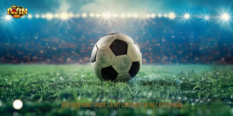Kèo Giao Bóng Trước Là Gì? Cách Đọc Và Đặt Kèo Chuẩn